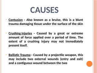 CAUSES
• Contusion - Also known as a bruise, this is a blunt
trauma damaging tissue under the surface of the skin
• Crushing Injuries - Caused by a great or extreme
amount of force applied over a period of time. The
extent of a crushing injury may not immediately
present itself.
• Ballistic Trauma - Caused by a projectile weapon, this
may include two external wounds (entry and exit)
and a contiguous wound between the two
 