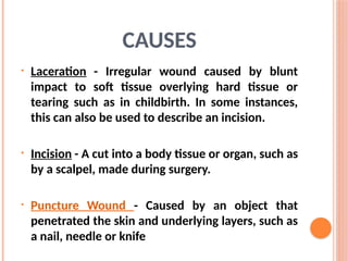 CAUSES
• Laceration - Irregular wound caused by blunt
impact to soft tissue overlying hard tissue or
tearing such as in childbirth. In some instances,
this can also be used to describe an incision.
• Incision - A cut into a body tissue or organ, such as
by a scalpel, made during surgery.
• Puncture Wound - Caused by an object that
penetrated the skin and underlying layers, such as
a nail, needle or knife
 