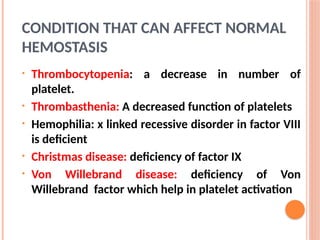 CONDITION THAT CAN AFFECT NORMAL
HEMOSTASIS
• Thrombocytopenia: a decrease in number of
platelet.
• Thrombasthenia: A decreased function of platelets
• Hemophilia: x linked recessive disorder in factor VIII
is deficient
• Christmas disease: deficiency of factor IX
• Von Willebrand disease: deficiency of Von
Willebrand factor which help in platelet activation
 