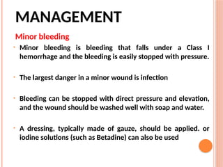 MANAGEMENT
Minor bleeding
• Minor bleeding is bleeding that falls under a Class I
hemorrhage and the bleeding is easily stopped with pressure.
• The largest danger in a minor wound is infection
• Bleeding can be stopped with direct pressure and elevation,
and the wound should be washed well with soap and water.
• A dressing, typically made of gauze, should be applied. or
iodine solutions (such as Betadine) can also be used
 