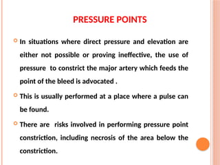 PRESSURE POINTS
 In situations where direct pressure and elevation are
either not possible or proving ineffective, the use of
pressure to constrict the major artery which feeds the
point of the bleed is advocated .
 This is usually performed at a place where a pulse can
be found.
 There are risks involved in performing pressure point
constriction, including necrosis of the area below the
constriction.
 