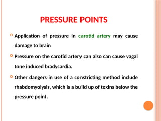 PRESSURE POINTS
 Application of pressure in carotid artery may cause
damage to brain
 Pressure on the carotid artery can also can cause vagal
tone induced bradycardia.
 Other dangers in use of a constricting method include
rhabdomyolysis, which is a build up of toxins below the
pressure point.
 