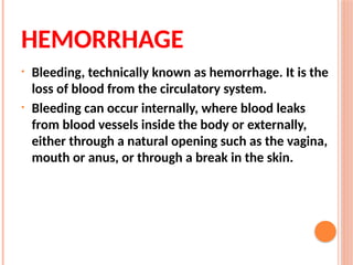 HEMORRHAGE
• Bleeding, technically known as hemorrhage. It is the
loss of blood from the circulatory system.
• Bleeding can occur internally, where blood leaks
from blood vessels inside the body or externally,
either through a natural opening such as the vagina,
mouth or anus, or through a break in the skin.
 