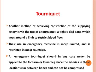Tourniquet
 Another method of achieving constriction of the supplying
artery is via the use of a tourniquet- a tightly tied band which
goes around a limb to restrict blood flow.
 Their use in emergency medicine is more limited, and is
restricted in most countries.
 An emergency tourniquet should in any case never be
applied to the forearm or lower leg since the arteries in these
locations run between bones and can not be compressed
 