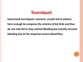 Tourniquet
• Improvised tourniquets, however, usually fail to achieve
force enough to compress the arteries of the limb and thus
do not only fail to stop arterial bleeding but actually increase
bleeding due to the impaired venous blood flow.
•
 