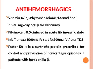 ANTIHEMORRHAGICS
 Vitamin K/Inj .Phytomenadione /Menadione
: 5-10 mg/day orally for deficiency
 Fibrinogen: 0.5g infused in acute fibrinogenic state
 Inj. Tranexa 1000mg IV stat fb 500mg IV / oral TDS
 Factor IX: It is a synthetic protein prescribed for
control and prevention of hemorrhagic episodes in
patients with hemophilia B.
 
