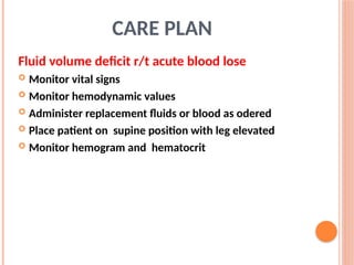 CARE PLAN
Fluid volume deficit r/t acute blood lose
 Monitor vital signs
 Monitor hemodynamic values
 Administer replacement fluids or blood as odered
 Place patient on supine position with leg elevated
 Monitor hemogram and hematocrit
 
