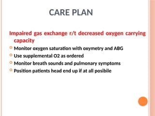Impaired gas exchange r/t decreased oxygen carrying
capacity
 Monitor oxygen saturation with oxymetry and ABG
 Use supplemental O2 as ordered
 Monitor breath sounds and pulmonary symptoms
 Position patients head end up if at all posibile
CARE PLAN
 