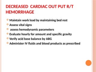 DECREASED CARDIAC OUT PUT R/T
HEMORRHAGE
 Maintain work load by maintaining bed rest
 Assess vital signs
 assess hemodynamic parameters
 Evaluate hourly for amount and specific gravity
 Verify acid base balance by ABG
 Administer IV fluids and blood products as prescribed
 