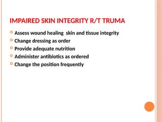 IMPAIRED SKIN INTEGRITY R/T TRUMA
 Assess wound healing skin and tissue integrity
 Change dressing as order
 Provide adequate nutrition
 Administer antibiotics as ordered
 Change the position frequently
 