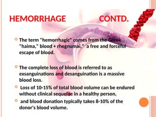  The term "hemorrhagic" comes from the Greek
"haima," blood + rhegnumai," a free and forceful
escape of blood.
 The complete loss of blood is referred to as
exsanguinations and desanguination is a massive
blood loss.
 Loss of 10-15% of total blood volume can be endured
without clinical sequelae in a healthy person,
 and blood donation typically takes 8-10% of the
donor's blood volume.
HEMORRHAGE CONTD.
 