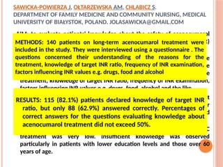 SAWICKA-POWIERZA J, OŁTARZEWSKA AM, CHLABICZ S.
DEPARTMENT OF FAMILY MEDICINE AND COMMUNITY NURSING, MEDICAL
UNIVERSITY OF BIAŁYSTOK, POLAND. JOLASAWICKA@GMAIL.COM
AIM; to evaluate patients' knowledge about the safety of acenocumarol
treatment, the therapeutic range of International Normalized Ratio (INR)
and its interactions with other medications and food.
METHODS: 140 patients on long-term acenocumarol treatment were
included in the study. They were interviewed using a questionnaire . The
questions concerned their understanding of the reasons for the
treatment, knowledge of target INR ratio, frequency of INR examination,
factors influencing INR values e.g. drugs, food, alcohol and the like.
RESULTS: 115 (82.1%) patients declared knowledge of target INR ratio, but
only 88 (62.9%) answered correctly. Percentages of correct answers for
the questions evaluating knowledge about acenocumarol treatment did
not exceed 50%.
CONCLUSIONS: Level of patients' knowledge about the safety of OAC
treatment was very low. Insufficient knowledge was observed
particularly in patients with lower education levels and those over 60
years of age.
RESULTS: 115 (82.1%) patients declared knowledge of target INR
ratio, but only 88 (62.9%) answered correctly. Percentages of
correct answers for the questions evaluating knowledge about
acenocumarol treatment did not exceed 50%.
METHODS: 140 patients on long-term acenocumarol treatment were
included in the study. They were interviewed using a questionnaire . The
questions concerned their understanding of the reasons for the
treatment, knowledge of target INR ratio, frequency of INR examination,
factors influencing INR values e.g. drugs, food and alcohol
 
