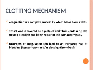CLOTTING MECHANISM
 coagulation is a complex process by which blood forms clots.
 vessel wall is covered by a platelet and fibrin containing clot
to stop bleeding and begin repair of the damaged vessel.
 Disorders of coagulation can lead to an increased risk of
bleeding (hemorrhage) and/or clotting (thrombosis
 