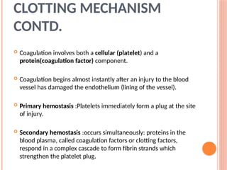  Coagulation involves both a cellular (platelet) and a
protein(coagulation factor) component.
 Coagulation begins almost instantly after an injury to the blood
vessel has damaged the endothelium (lining of the vessel).
 Primary hemostasis :Platelets immediately form a plug at the site
of injury.
 Secondary hemostasis :occurs simultaneously: proteins in the
blood plasma, called coagulation factors or clotting factors,
respond in a complex cascade to form fibrin strands which
strengthen the platelet plug.
CLOTTING MECHANISM
CONTD.
 
