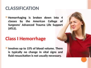 CLASSIFICATION
 Hemorrhaging is broken down into 4
classes by the American College of
Surgeons' Advanced Trauma Life Support
(ATLS).
Class I Hemorrhage
 involves up to 15% of blood volume. There
is typically no change in vital signs and
fluid resuscitation is not usually necessary.
 