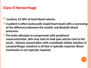 Class II Hemorrhage
 involves 15-30% of total blood volume.
 A patient is often tachycardic (rapid heart beat) with a narrowing
of the difference between the systolic and diastolic blood
pressures.
 The body attempts to compensate with peripheral
vasoconstriction. Skin may start to look pale and be cool to the
touch.. Volume resuscitation with crystalloids (Saline solution or
Lactated Ringer solution) is all that is typically required. Blood
transfusion is not typically required.
 
