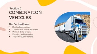 This Section Covers
• Driving Combinations
• Combination Vehicle Air Brakes
• Antilock Brake Systems
• Coupling and Uncoupling
• Inspecting Combinations
COMBINATION
VEHICLES
Section 6
 