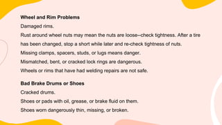 Wheel and Rim Problems
Damaged rims.
Rust around wheel nuts may mean the nuts are loose--check tightness. After a tire
has been changed, stop a short while later and re-check tightness of nuts.
Missing clamps, spacers, studs, or lugs means danger.
Mismatched, bent, or cracked lock rings are dangerous.
Wheels or rims that have had welding repairs are not safe.
Bad Brake Drums or Shoes
Cracked drums.
Shoes or pads with oil, grease, or brake fluid on them.
Shoes worn dangerously thin, missing, or broken.
 