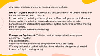 Any loose, cracked, broken, or missing frame members.
Exhaust System Defects. A broken exhaust system can let poison fumes into
the cab or sleeper berth. Look for:
Loose, broken, or missing exhaust pipes, mufflers, tailpipes, or vertical stacks.
Loose, broken, or missing mounting brackets, clamps, bolts, or nuts.
Exhaust system parts rubbing against fuel system parts, tires, or other moving
parts of vehicle.
Exhaust system parts that are leaking.
Emergency Equipment. Vehicles must be equipped with emergency
equipment. Look for:
Fire extinguisher(s).
Spare electrical fuses (unless equipped with circuit breakers).
Warning devices for parked vehicles: three reflective triangles or at least 6
fusees or 3 liquid burning flares).
 