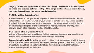 Cargo (Trucks). You must make sure the truck is not overloaded and the cargo is
balanced and secured before each trip. If the cargo contains hazardous materials,
you must inspect for proper papers and placarding
2.1.1CDL Vehicle Inspection Test
In order to obtain a CDL you will be required to pass a Vehicle inspection test. You will
be tested to see if you know whether your vehicle is safe to drive. You will be asked to
do a Vehicle inspection of your vehicle. You must point to/touch and name the item you
are inspecting and explain to the examiner what you would inspect and why. The
following seven- step inspection method should be useful.
2.1.2– Seven-step Inspection Method
Method of Inspection. You should do a Vehicle inspection the same way each time so
you will learn all the steps and be less likely to forget something.
Approaching the Vehicle. Notice general condition. Look for damage or vehicle leaning
to one side. Look under the vehicle for fresh oil, coolant, grease, or fuel leaks. Check the
area around the vehicle for hazards to vehicle movement (people, other vehicles,
objects, low-hanging wires, limbs, etc.).
 