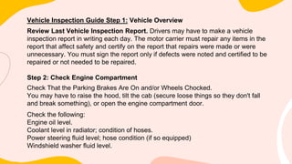 Vehicle Inspection Guide Step 1: Vehicle Overview
Review Last Vehicle Inspection Report. Drivers may have to make a vehicle
inspection report in writing each day. The motor carrier must repair any items in the
report that affect safety and certify on the report that repairs were made or were
unnecessary. You must sign the report only if defects were noted and certified to be
repaired or not needed to be repaired.
Step 2: Check Engine Compartment
Check That the Parking Brakes Are On and/or Wheels Chocked.
You may have to raise the hood, tilt the cab (secure loose things so they don't fall
and break something), or open the engine compartment door.
Check the following:
Engine oil level.
Coolant level in radiator; condition of hoses.
Power steering fluid level; hose condition (if so equipped)
Windshield washer fluid level.
 