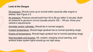 Look at the Gauges
Oil pressure. Should come up to normal within seconds after engine is
started. See Figure 2.5
Air pressure. Pressure should build from 50 to 90 psi within 3 minutes. Build
air pressure to governor cut-out (usually around 120 – 140 psi. Know your
vehicle’s requirements.
Ammeter and/or voltmeter. Should be in normal range(s).
Coolant temperature. Should begin gradual rise to normal operating range.
Engine oil temperature. Should begin gradual rise to normal operating range.
Warning lights and buzzers. Oil, coolant, charging circuit warning, and
antilock brake system lights should go out right away.
 
