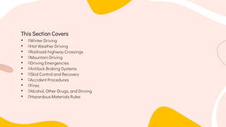 This Section Covers
• Winter Driving
• Hot Weather Driving
• Railroad-highway Crossings
• Mountain Driving
• Driving Emergencies
• Antilock Braking Systems
• Skid Control and Recovery
• Accident Procedures
• Fires
• Alcohol, Other Drugs, and Driving
• Hazardous Materials Rules
 