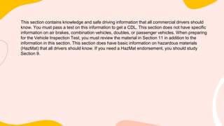 This section contains knowledge and safe driving information that all commercial drivers should
know. You must pass a test on this information to get a CDL. This section does not have specific
information on air brakes, combination vehicles, doubles, or passenger vehicles. When preparing
for the Vehicle Inspection Test, you must review the material in Section 11 in addition to the
information in this section. This section does have basic information on hazardous materials
(HazMat) that all drivers should know. If you need a HazMat endorsement, you should study
Section 9.
 