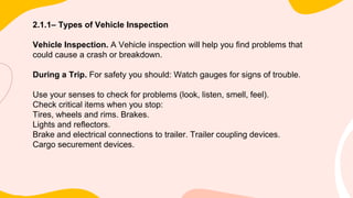 2.1.1– Types of Vehicle Inspection
Vehicle Inspection. A Vehicle inspection will help you find problems that
could cause a crash or breakdown.
During a Trip. For safety you should: Watch gauges for signs of trouble.
Use your senses to check for problems (look, listen, smell, feel).
Check critical items when you stop:
Tires, wheels and rims. Brakes.
Lights and reflectors.
Brake and electrical connections to trailer. Trailer coupling devices.
Cargo securement devices.
 