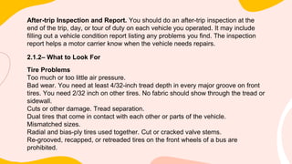 After-trip Inspection and Report. You should do an after-trip inspection at the
end of the trip, day, or tour of duty on each vehicle you operated. It may include
filling out a vehicle condition report listing any problems you find. The inspection
report helps a motor carrier know when the vehicle needs repairs.
2.1.2– What to Look For
Tire Problems
Too much or too little air pressure.
Bad wear. You need at least 4/32-inch tread depth in every major groove on front
tires. You need 2/32 inch on other tires. No fabric should show through the tread or
sidewall.
Cuts or other damage. Tread separation.
Dual tires that come in contact with each other or parts of the vehicle.
Mismatched sizes.
Radial and bias-ply tires used together. Cut or cracked valve stems.
Re-grooved, recapped, or retreaded tires on the front wheels of a bus are
prohibited.
 