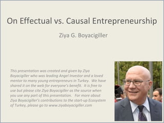 On Effectual vs. Causal Entrepreneurship
Ziya G. Boyacigiller
This presentation was created and given by Ziya
Boyacigiller who was leading Angel Investor and a loved
mentor to many young entrepreneurs in Turkey. We have
shared it on the web for everyone’s benefit. It is free to
use but please cite Ziya Boyacigiller as the source when
you use any part of this presentation. For more about
Ziya Boyacigiller’s contributions to the start-up Ecosystem
of Turkey, please go to www.ziyaboyacigiller.com
 