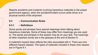 Reports accidents and incidents involving hazardous materials to the proper
government agency, when the accident/incident occurs while driver is in
physical control of the shipment.
9.3 – Communication Rules
9.3.1 – Definitions
Some words and phrases have special meanings when talking about
hazardous materials. Some of these may differ from meanings you are used
to. The words and phrases in this section may be on your test. The meanings
of other important words are in the glossary at the end of Section 9.
A material's hazard class reflects the risks associated with it. There are nine
different hazard classes. The types of materials included in these nine classes
are in Figure 9.1.
 