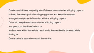 Carriers and drivers to quickly identify hazardous materials shipping papers,
or keep them on top of other shipping papers and keep the required
emergency response information with the shipping papers.
Drivers to keep hazardous materials shipping papers:
In a pouch on the driver's door, or
In clear view within immediate reach while the seat belt is fastened while
driving, or
On the driver's seat when out of the vehicle.
 