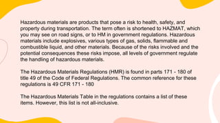 Hazardous materials are products that pose a risk to health, safety, and
property during transportation. The term often is shortened to HAZMAT, which
you may see on road signs, or to HM in government regulations. Hazardous
materials include explosives, various types of gas, solids, flammable and
combustible liquid, and other materials. Because of the risks involved and the
potential consequences these risks impose, all levels of government regulate
the handling of hazardous materials.
The Hazardous Materials Regulations (HMR) is found in parts 171 - 180 of
title 49 of the Code of Federal Regulations. The common reference for these
regulations is 49 CFR 171 - 180
The Hazardous Materials Table in the regulations contains a list of these
items. However, this list is not all-inclusive.
 