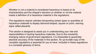 Whether or not a material is considered hazardous is based on its
characteristics and the shipper's decision on whether or not the material
meets a definition of a hazardous material in the regulations.
The regulations require vehicles transporting certain types or quantities of
hazardous materials to display diamond-shaped, square on point, warning
signs called placards.
This section is designed to assist you in understanding your role and
responsibilities in hauling hazardous materials. Due to the constantly
changing nature of government regulations, it is impossible to guarantee
absolute accuracy of the materials in this section. An up-to-date copy of the
complete regulations is essential for you to have. Included in these regulations
is a complete glossary of terms.
 