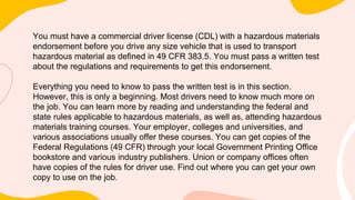 You must have a commercial driver license (CDL) with a hazardous materials
endorsement before you drive any size vehicle that is used to transport
hazardous material as defined in 49 CFR 383.5. You must pass a written test
about the regulations and requirements to get this endorsement.
Everything you need to know to pass the written test is in this section.
However, this is only a beginning. Most drivers need to know much more on
the job. You can learn more by reading and understanding the federal and
state rules applicable to hazardous materials, as well as, attending hazardous
materials training courses. Your employer, colleges and universities, and
various associations usually offer these courses. You can get copies of the
Federal Regulations (49 CFR) through your local Government Printing Office
bookstore and various industry publishers. Union or company offices often
have copies of the rules for driver use. Find out where you can get your own
copy to use on the job.
 
