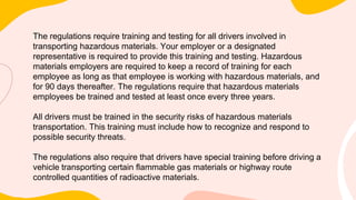 The regulations require training and testing for all drivers involved in
transporting hazardous materials. Your employer or a designated
representative is required to provide this training and testing. Hazardous
materials employers are required to keep a record of training for each
employee as long as that employee is working with hazardous materials, and
for 90 days thereafter. The regulations require that hazardous materials
employees be trained and tested at least once every three years.
All drivers must be trained in the security risks of hazardous materials
transportation. This training must include how to recognize and respond to
possible security threats.
The regulations also require that drivers have special training before driving a
vehicle transporting certain flammable gas materials or highway route
controlled quantities of radioactive materials.
 