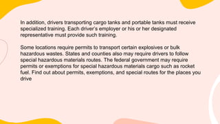 In addition, drivers transporting cargo tanks and portable tanks must receive
specialized training. Each driver’s employer or his or her designated
representative must provide such training.
Some locations require permits to transport certain explosives or bulk
hazardous wastes. States and counties also may require drivers to follow
special hazardous materials routes. The federal government may require
permits or exemptions for special hazardous materials cargo such as rocket
fuel. Find out about permits, exemptions, and special routes for the places you
drive
 