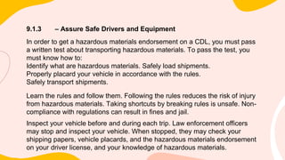 9.1.3 – Assure Safe Drivers and Equipment
In order to get a hazardous materials endorsement on a CDL, you must pass
a written test about transporting hazardous materials. To pass the test, you
must know how to:
Identify what are hazardous materials. Safely load shipments.
Properly placard your vehicle in accordance with the rules.
Safely transport shipments.
Learn the rules and follow them. Following the rules reduces the risk of injury
from hazardous materials. Taking shortcuts by breaking rules is unsafe. Non-
compliance with regulations can result in fines and jail.
Inspect your vehicle before and during each trip. Law enforcement officers
may stop and inspect your vehicle. When stopped, they may check your
shipping papers, vehicle placards, and the hazardous materials endorsement
on your driver license, and your knowledge of hazardous materials.
 