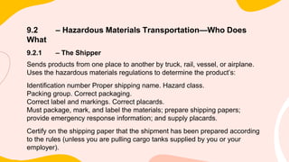9.2 – Hazardous Materials Transportation—Who Does
What
9.2.1 – The Shipper
Sends products from one place to another by truck, rail, vessel, or airplane.
Uses the hazardous materials regulations to determine the product’s:
Identification number Proper shipping name. Hazard class.
Packing group. Correct packaging.
Correct label and markings. Correct placards.
Must package, mark, and label the materials; prepare shipping papers;
provide emergency response information; and supply placards.
Certify on the shipping paper that the shipment has been prepared according
to the rules (unless you are pulling cargo tanks supplied by you or your
employer).
 