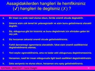 a. Bir insan su anda nasil olursa olsun, ileride onemli olcude degisebilir.
b. Zekaniz sizin cok temel bir yeteneginizdir ve sizin bunu gelistirmeniz olanakli
degildir.
c. Siz, oldugunuz gibi bir kisisiniz ve bunu degistirmek icin elinizden gelen bir
sey yok.
d. Siz herzaman zekanizi onemli olcude gelistirebilirisiniz.
e. Farkli davranmayi ogrenmeniz olanaklidir, fakat sizin onemli ozelliklerinizi
degistirebilmeniz olamaz,
f. Yeni seyler ogrenebilirsiniz, ama ne kadar zeki oldugunuzu degistiremezsiniz.
g. Herzaman, nasil bir insan oldugunuzla ilgili basit ozellikleri degistirebilirsizin.
h. Zeka seviyeniz ne olursa olsun, herzaman onu epey gelistirebilirsiniz.
Assagidakilerden hangileri ile hemfikirsiniz
(✔) hangileri ile degilsiniz (✗) ?
10KAYNAK: MINDSET, Carol Dwight
 