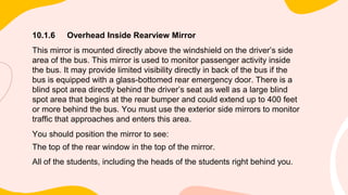 10.1.6 Overhead Inside Rearview Mirror
This mirror is mounted directly above the windshield on the driver’s side
area of the bus. This mirror is used to monitor passenger activity inside
the bus. It may provide limited visibility directly in back of the bus if the
bus is equipped with a glass-bottomed rear emergency door. There is a
blind spot area directly behind the driver’s seat as well as a large blind
spot area that begins at the rear bumper and could extend up to 400 feet
or more behind the bus. You must use the exterior side mirrors to monitor
traffic that approaches and enters this area.
You should position the mirror to see:
The top of the rear window in the top of the mirror.
All of the students, including the heads of the students right behind you.
 