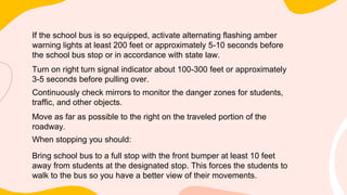 If the school bus is so equipped, activate alternating flashing amber
warning lights at least 200 feet or approximately 5-10 seconds before
the school bus stop or in accordance with state law.
Turn on right turn signal indicator about 100-300 feet or approximately
3-5 seconds before pulling over.
Continuously check mirrors to monitor the danger zones for students,
traffic, and other objects.
Move as far as possible to the right on the traveled portion of the
roadway.
When stopping you should:
Bring school bus to a full stop with the front bumper at least 10 feet
away from students at the designated stop. This forces the students to
walk to the bus so you have a better view of their movements.
 