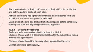Place transmission in Park, or if there is no Park shift point, in Neutral
and set the parking brake at each stop.
Activate alternating red lights when traffic is a safe distance from the
school bus and ensure stop arm is extended.
Make a final check to see that all traffic has stopped before completely
opening the door and signaling students to approach.
10.2.2 Loading Procedures
Perform a safe stop as described in subsection 10.2.1.
Students should wait in a designated location for the school bus, facing
the bus as it approaches.
Students should board the bus only when signaled by the driver.
Monitor all mirrors continuously.
 
