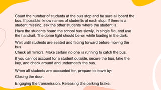 Count the number of students at the bus stop and be sure all board the
bus. If possible, know names of students at each stop. If there is a
student missing, ask the other students where the student is.
Have the students board the school bus slowly, in single file, and use
the handrail. The dome light should be on while loading in the dark.
Wait until students are seated and facing forward before moving the
bus.
Check all mirrors. Make certain no one is running to catch the bus.
If you cannot account for a student outside, secure the bus, take the
key, and check around and underneath the bus.
When all students are accounted for, prepare to leave by:
Closing the door.
Engaging the transmission. Releasing the parking brake.
 
