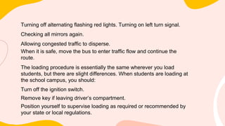 Turning off alternating flashing red lights. Turning on left turn signal.
Checking all mirrors again.
Allowing congested traffic to disperse.
When it is safe, move the bus to enter traffic flow and continue the
route.
The loading procedure is essentially the same wherever you load
students, but there are slight differences. When students are loading at
the school campus, you should:
Turn off the ignition switch.
Remove key if leaving driver’s compartment.
Position yourself to supervise loading as required or recommended by
your state or local regulations.
 