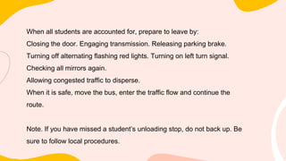 When all students are accounted for, prepare to leave by:
Closing the door. Engaging transmission. Releasing parking brake.
Turning off alternating flashing red lights. Turning on left turn signal.
Checking all mirrors again.
Allowing congested traffic to disperse.
When it is safe, move the bus, enter the traffic flow and continue the
route.
Note. If you have missed a student’s unloading stop, do not back up. Be
sure to follow local procedures.
 