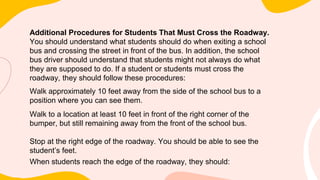 Additional Procedures for Students That Must Cross the Roadway.
You should understand what students should do when exiting a school
bus and crossing the street in front of the bus. In addition, the school
bus driver should understand that students might not always do what
they are supposed to do. If a student or students must cross the
roadway, they should follow these procedures:
Walk approximately 10 feet away from the side of the school bus to a
position where you can see them.
Walk to a location at least 10 feet in front of the right corner of the
bumper, but still remaining away from the front of the school bus.
Stop at the right edge of the roadway. You should be able to see the
student’s feet.
When students reach the edge of the roadway, they should:
 