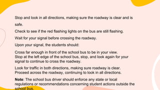 Stop and look in all directions, making sure the roadway is clear and is
safe.
Check to see if the red flashing lights on the bus are still flashing.
Wait for your signal before crossing the roadway.
Upon your signal, the students should:
Cross far enough in front of the school bus to be in your view.
Stop at the left edge of the school bus, stop, and look again for your
signal to continue to cross the roadway.
Look for traffic in both directions, making sure roadway is clear.
Proceed across the roadway, continuing to look in all directions.
Note: The school bus driver should enforce any state or local
regulations or recommendations concerning student actions outside the
school bus.
 