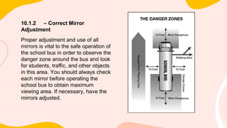 10.1.2 – Correct Mirror
Adjustment
Proper adjustment and use of all
mirrors is vital to the safe operation of
the school bus in order to observe the
danger zone around the bus and look
for students, traffic, and other objects
in this area. You should always check
each mirror before operating the
school bus to obtain maximum
viewing area. If necessary, have the
mirrors adjusted.
 